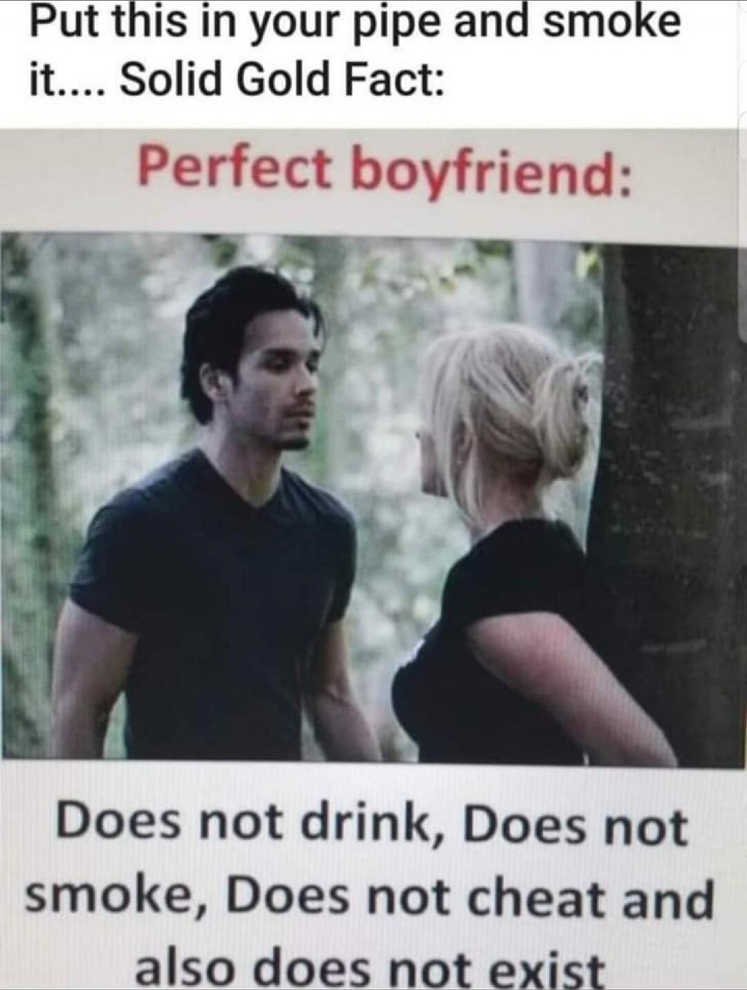Put this in your pipe and smoke it.... Solid Gold Fact: Perfect boyfriend: Does not drink, Does not smoke, Does not cheat and also does not exist