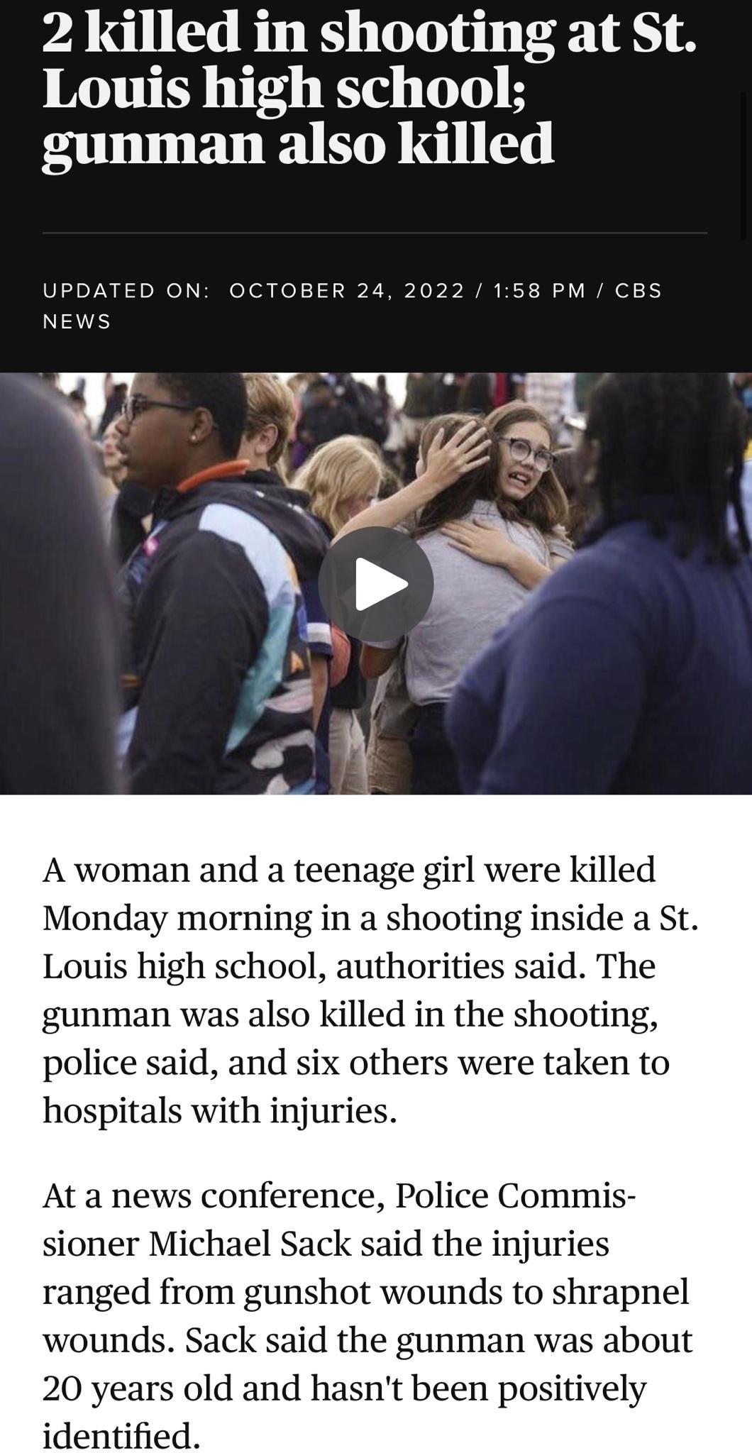 2 killed in shooting at St Louis high school gunman also killed UPDATED ON OCTOBER 24 2022 158 PM CBS NEWS A woman and a teenage girl were killed Monday morning in a shooting inside a St Louis high school authorities said The gunman was also killed in the shooting police said and others were taken to hospitals with injuries ranged from gunshot wounds to shrapnel wounds Sack said the gunman was abo