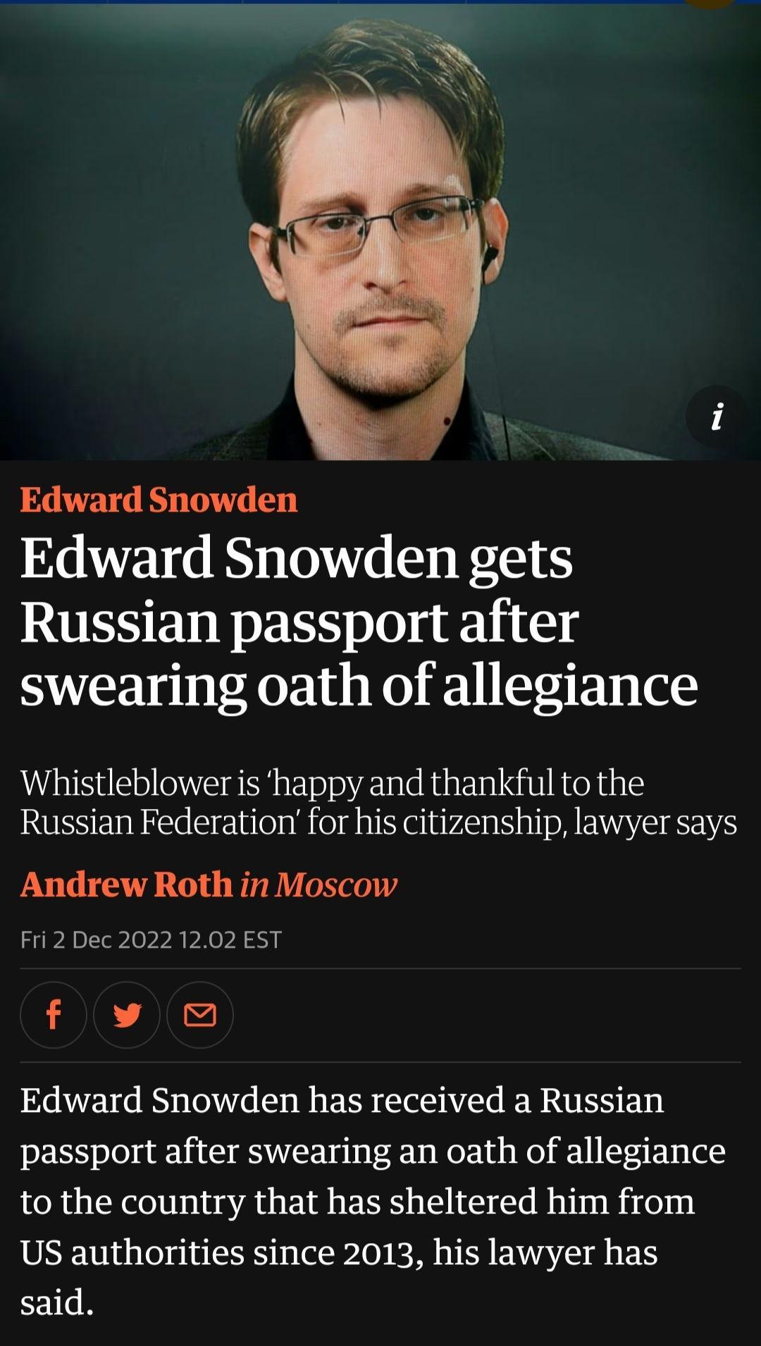 Edward Snowden Edward Snowden gets RUESEL R 0 k111 swearing oath of allegiance Whistleblower is happy and thankful to the Russian Federation for his citizenship lawyer says Andrew Roth in Moscow Fri 2 Dec 2022 1202 EST fllw Edward Snowden has received a Russian passport after swearing an oath of allegiance to the country that has sheltered him from US authorities since 2013 his lawyer has said