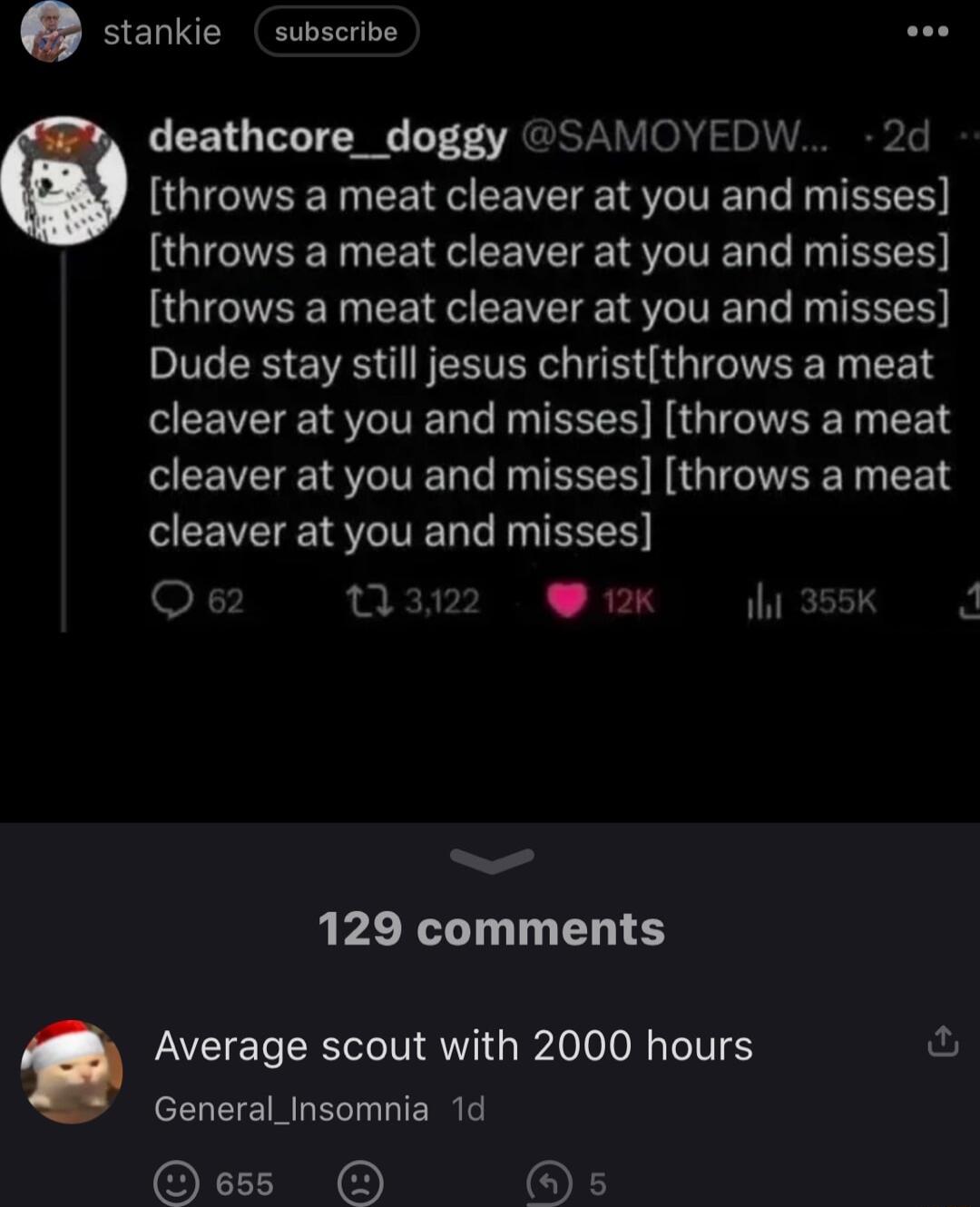 stankie subscrive deathcore_doggy SAMOYEDW 2d throws a meat cleaver at you and misses throws a meat cleaver at you and misses throws a meat cleaver at you and misses Dude stay still jesus christthrows a meat cleaver at you and misses throws a meat SEEVEE TV N EEES NG IOV T EEN CEEVEIEI ST T S 03 2K 1h 355K 129 comments e Average scout with 2000 hours General_Insomnia 1d O s