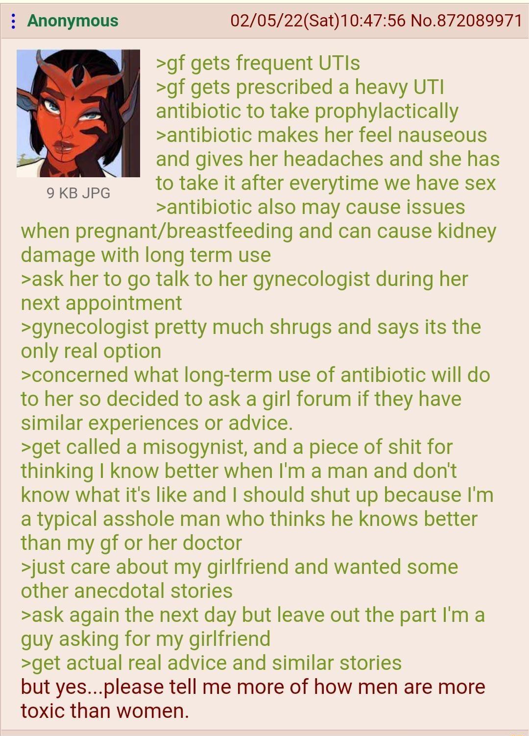 020522Sat104756 No872089971 gf gets frequent UTIs gf gets prescribed a heavy UTI antibiotic to take prophylactically antibiotic makes her feel nauseous and gives her headaches and she has oxgup to take it after everytime we have sex antibiotic also may cause issues when pregnantbreastfeeding and can cause kidney damage with long term use ask her to go talk to her gynecologist during her next appoi