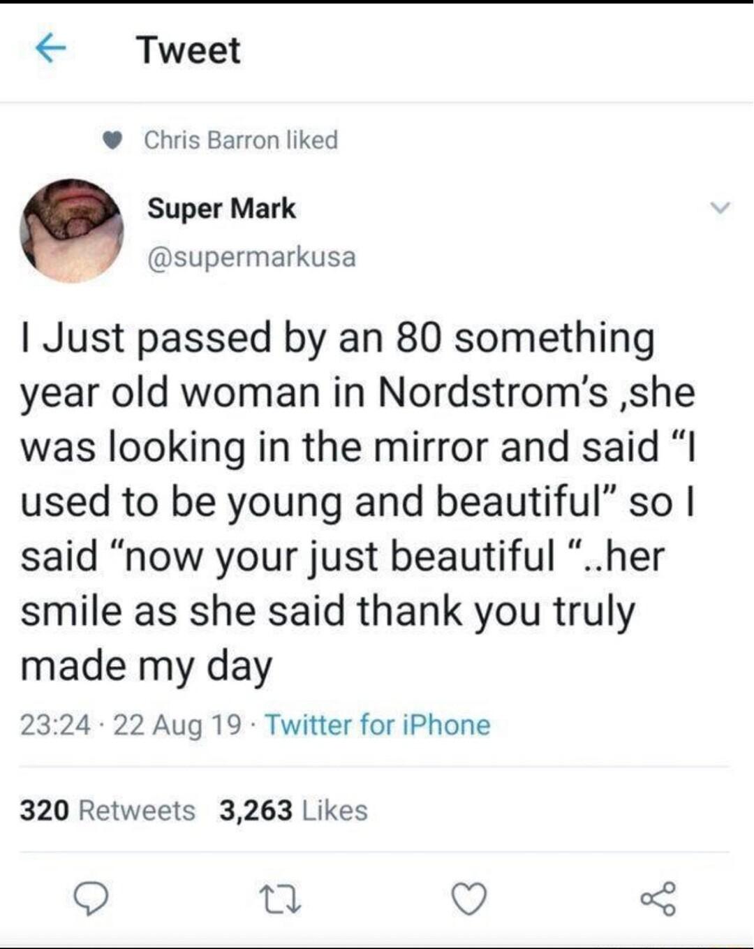 Tweet Chris Barron liked Q Super Mark _ supermarkusa Just passed by an 80 something year old woman in Nordstroms she was looking in the mirror and said I used to be young and beautiful so said now your just beautiful her smile as she said thank you truly made my day 2324 22 Aug 19 Twitter for iPhone 320 Retweets 3263 Likes Qo 0 Q