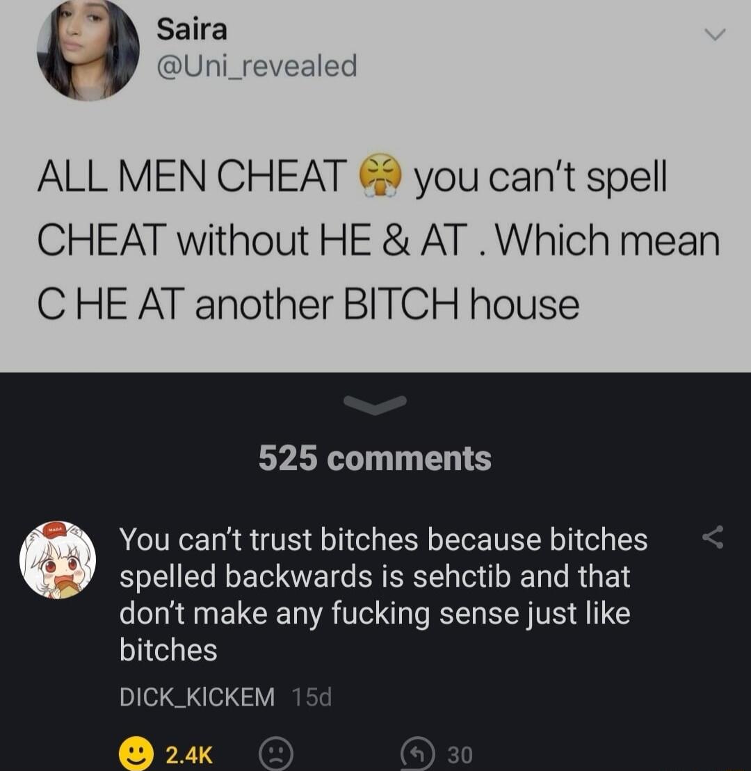 Saira Uni_revi ALL MEN CHEAT 9 you cant spell CHEAT without HE AT Which mean C HE AT another BITCH house 525 comments You cant trust bitches because bitches spelled backwards is sehctib and that dont make any fucking sense just like bitches Pl 24K