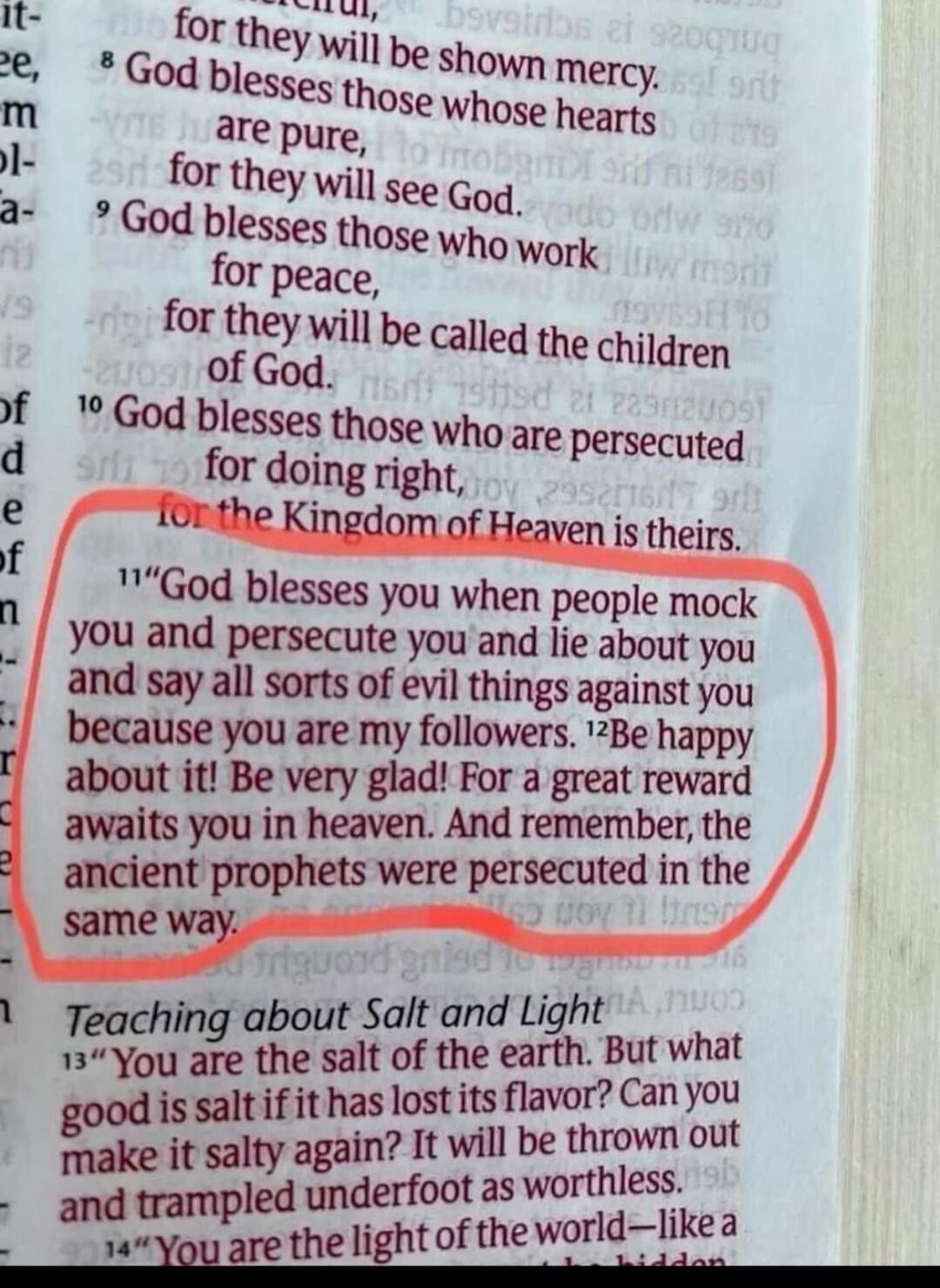 God blesses you when people mock you and persecute you and lie about you and say all sorts of evil things against you because you are my followers. Be happy about it! Be very glad! For a great reward awaits you in heaven. And remember, the ancient prophets were persecuted in the same way.
