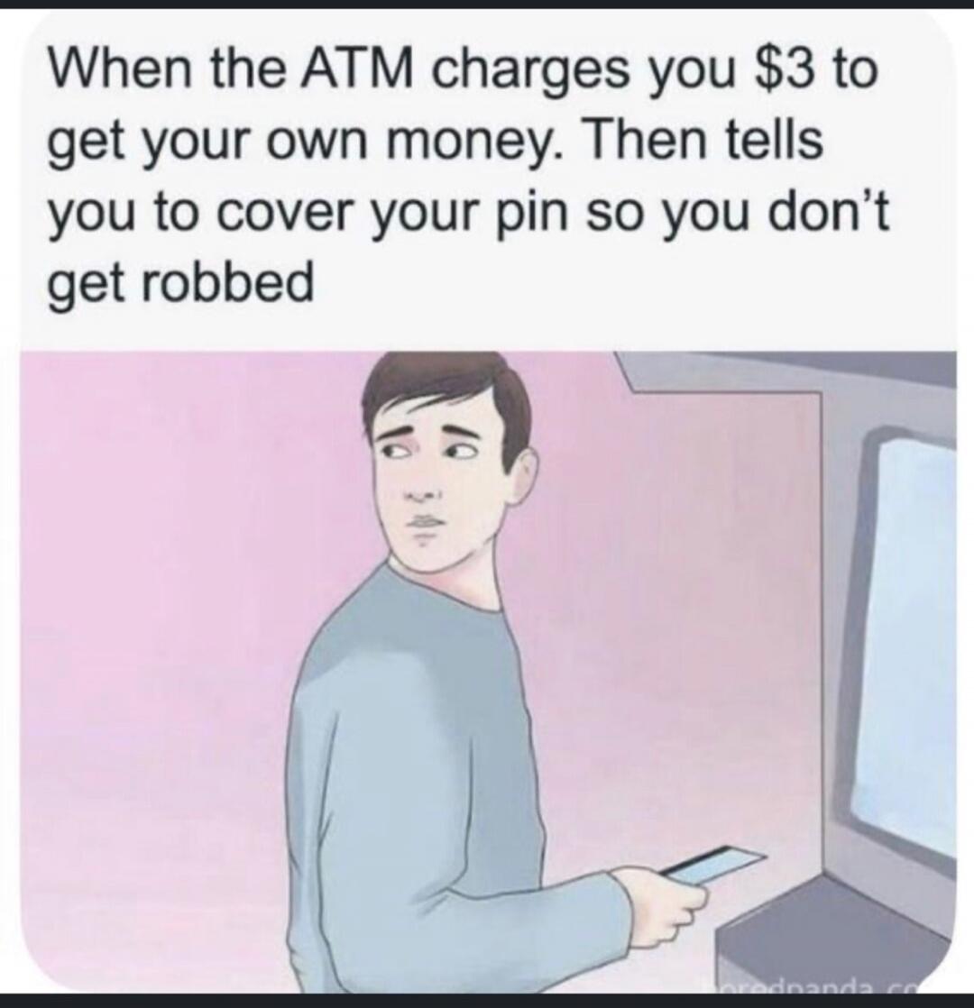 When the ATM charges you $3 to get your own money. Then tells you to cover your pin so you don't get robbed