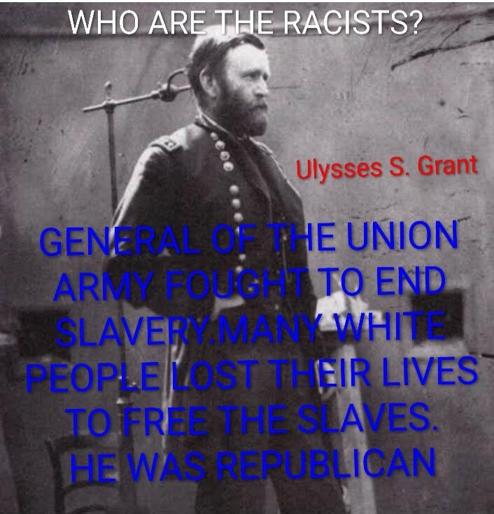 WHO ARE THE RACISTS?
Ulysses S. Grant
GENERAL OF THE UNION ARMY FOUGHT TO END SLAVERY. MANY WHITE PEOPLE LOST THEIR LIVES TO FREE THE SLAVES. HE WAS REPUBLICAN