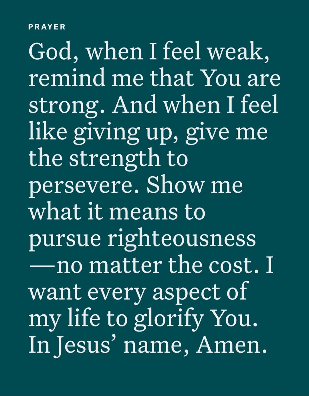 PRAYER
God, when I feel weak,
remind me that You are
strong. And when I feel
like giving up, give me
the strength to
persevere. Show me
what it means to
pursue righteousness
—no matter the cost. I
want every aspect of
my life to glorify You.
In Jesus’ name, Amen.