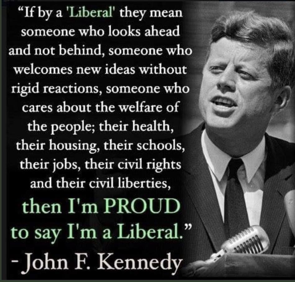 If by a Liberal they mean someone who looks ahead and not behind someone who welcomes new ideas without rigid reactions someone who cares about the welfare of J the people their health i their housing their schools their jobs their civil rights and their civil liberties then Im PROUD to say Im a Liberal John F Kennedy