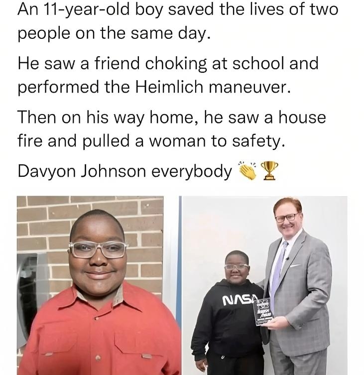 An 11 year old boy saved the lives of two people on the same day He saw a friend choking at school and performed the Heimlich maneuver Then on his way home he saw a house fire and pulled a woman to safety Davyon Johnson everybody Posted in rMadeMeSmi reddit