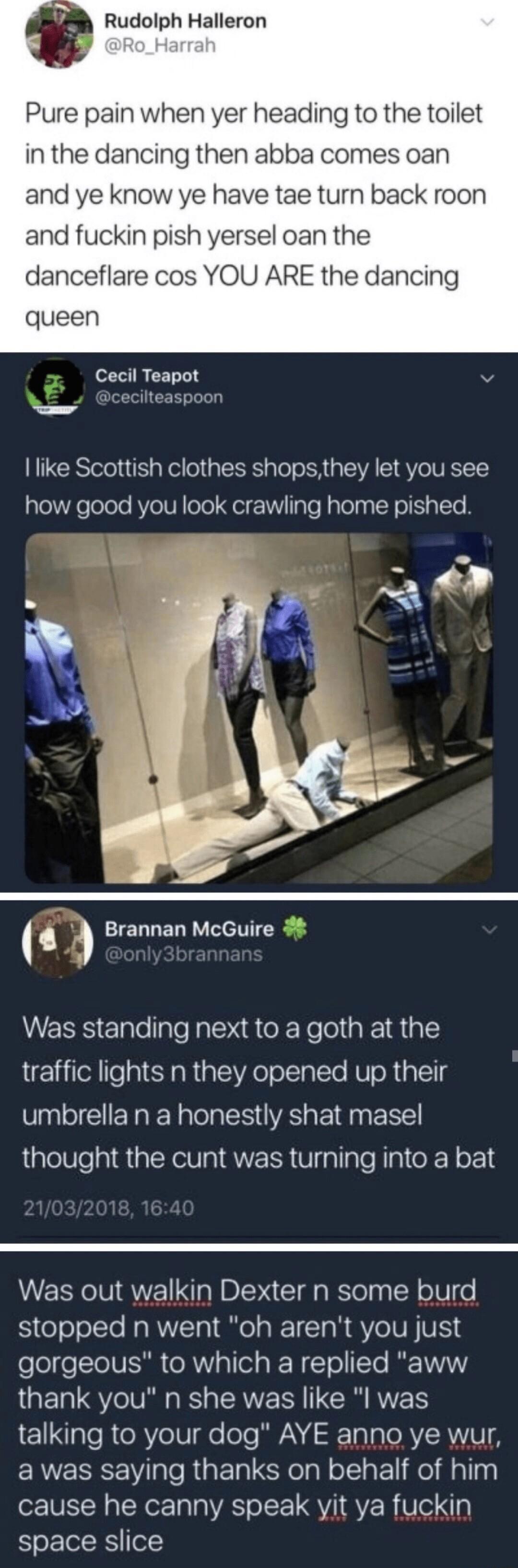 Rudolph Halleron Pure pain when yer heading to the toilet in the dancing then abba comes oan and ye know ye have tae turn back roon and fuckin pish yersel oan the danceflare cos YOU ARE the dancing queen Cecil Teapot v dcecilteaspoor o like Scottish clothes shopsthey let you see how good you look crawling home pished Brannan McGuire Was standing next to a goth at the traffic lights n they opened u