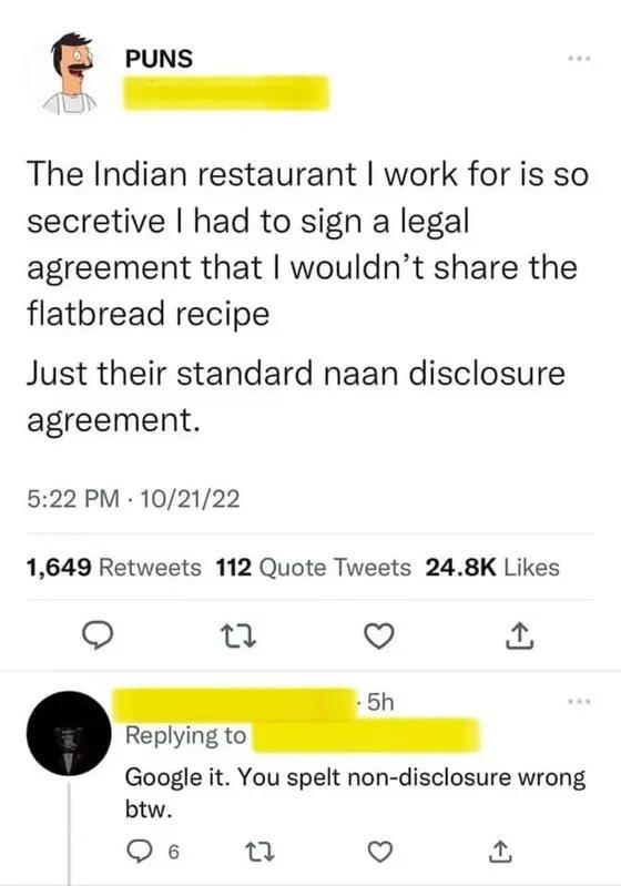 PUNS The Indian restaurant work for is so secretive had to sign a legal agreement that wouldnt share the flatbread recipe Just their standard naan disclosure agreement 522 PM 102122 1649 Retweets 112 Quote Tweets 248K Likes o Q 5h Replying to Google it You spelt non disclosure wrong btw Qs e Q