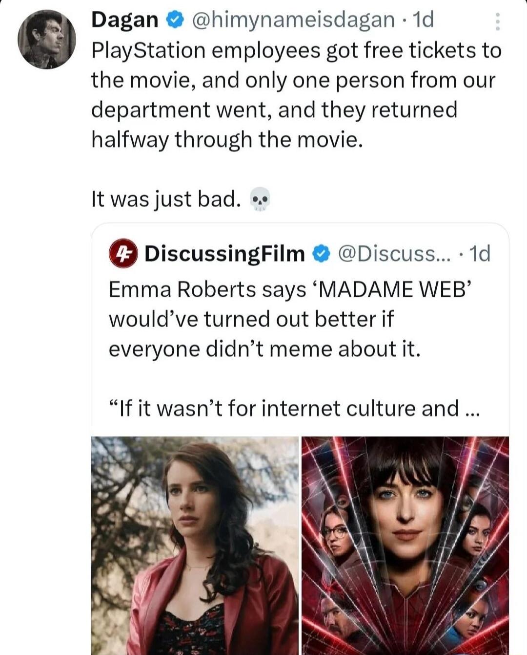 Dagan himynameisdagan 1d PlayStation employees got free tickets to the movie and only one person from our department went and they returned halfway through the movie It was just bad 0 DiscussingFilm Discuss 1d Emma Roberts says MADAME WEB wouldve turned out better if everyone didnt meme about it If it wasnt for internet culture and