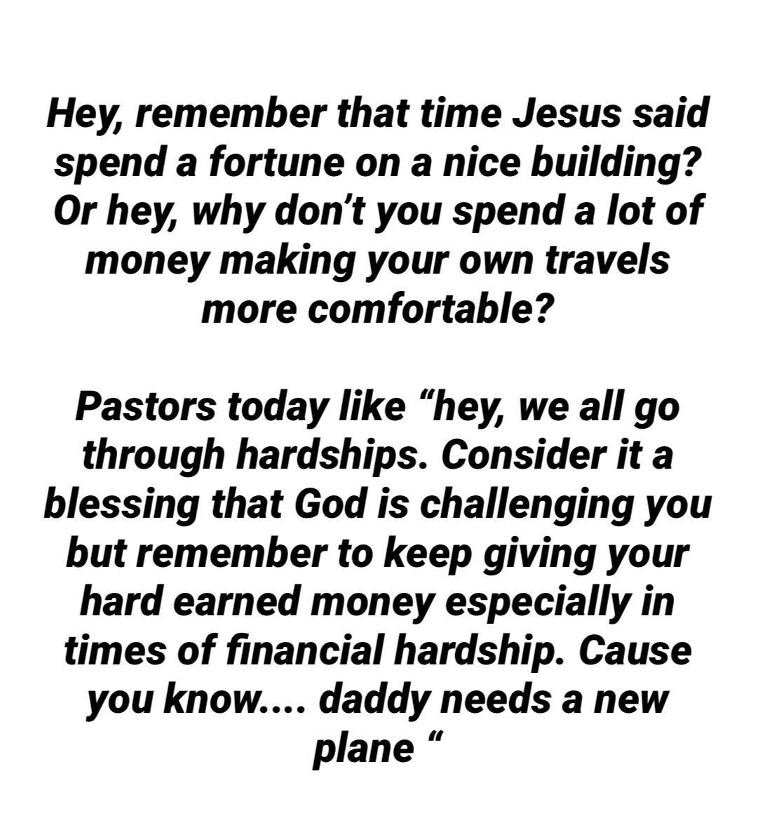 Hey remember that time Jesus said spend a fortune on a nice building Or hey why dont you spend a lot of money making your own travels more comfortable Pastors today like hey we all go through hardships Consider it a blessing that God is challenging you but remember to keep giving your hard earned money especially in times of financial hardship Cause you know daddy needs a new plane