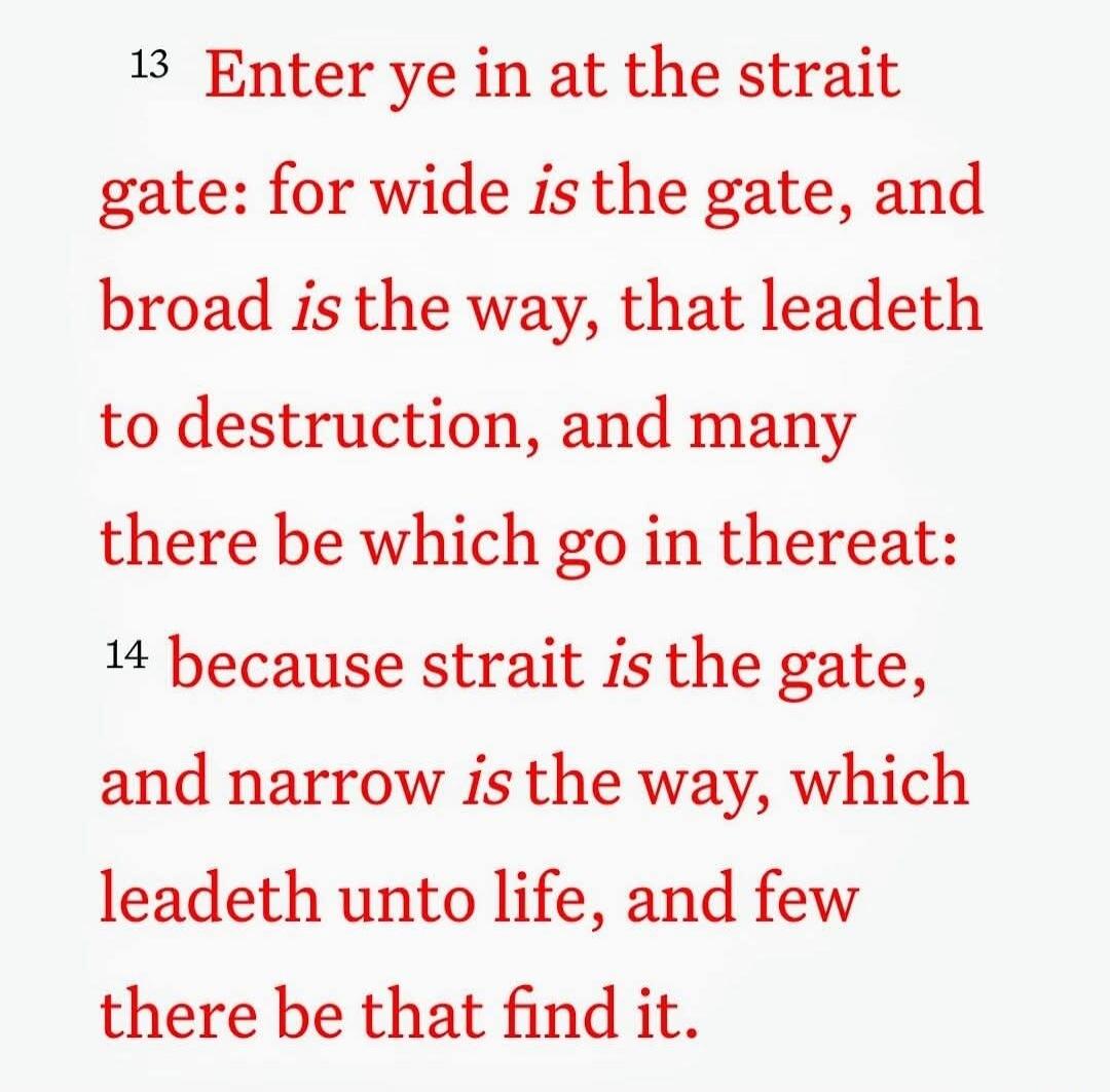 Enter ye in at the strait gate: for wide is the gate, and broad is the way, that leadeth to destruction, and many there be which go in thereat: because strait is the gate, and narrow is the way, which leadeth unto life, and few there be that find it.