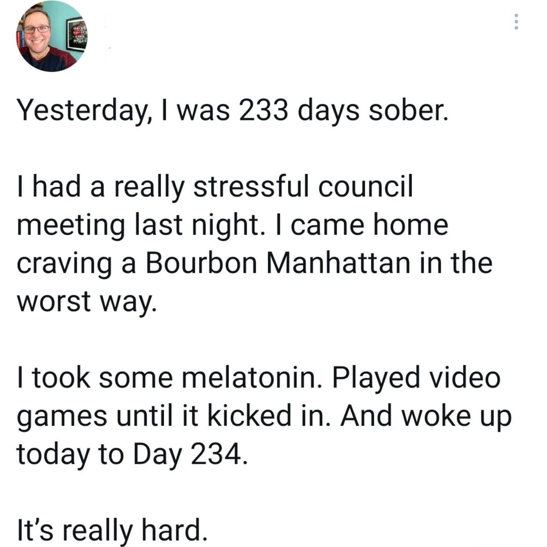 G Yesterday was 233 days sober had a really stressful council meeting last night came home craving a Bourbon Manhattan in the worst way took some melatonin Played video games until it kicked in And woke up today to Day 234 Its really hard