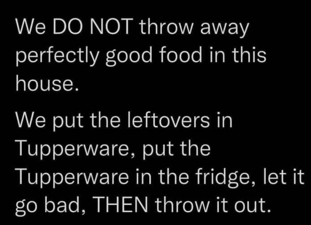 We DO NOT throw away perfectly good food in this house We put the leftovers in Tupperware put the Tupperware in the fridge let it go bad THEN throw it out