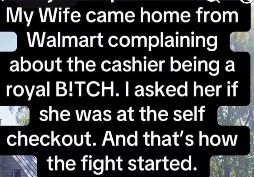 My Wife came home from Walmart complaining about the cashier being a royal B!TCH. I asked her if she was at the self checkout. And that's how the fight started.