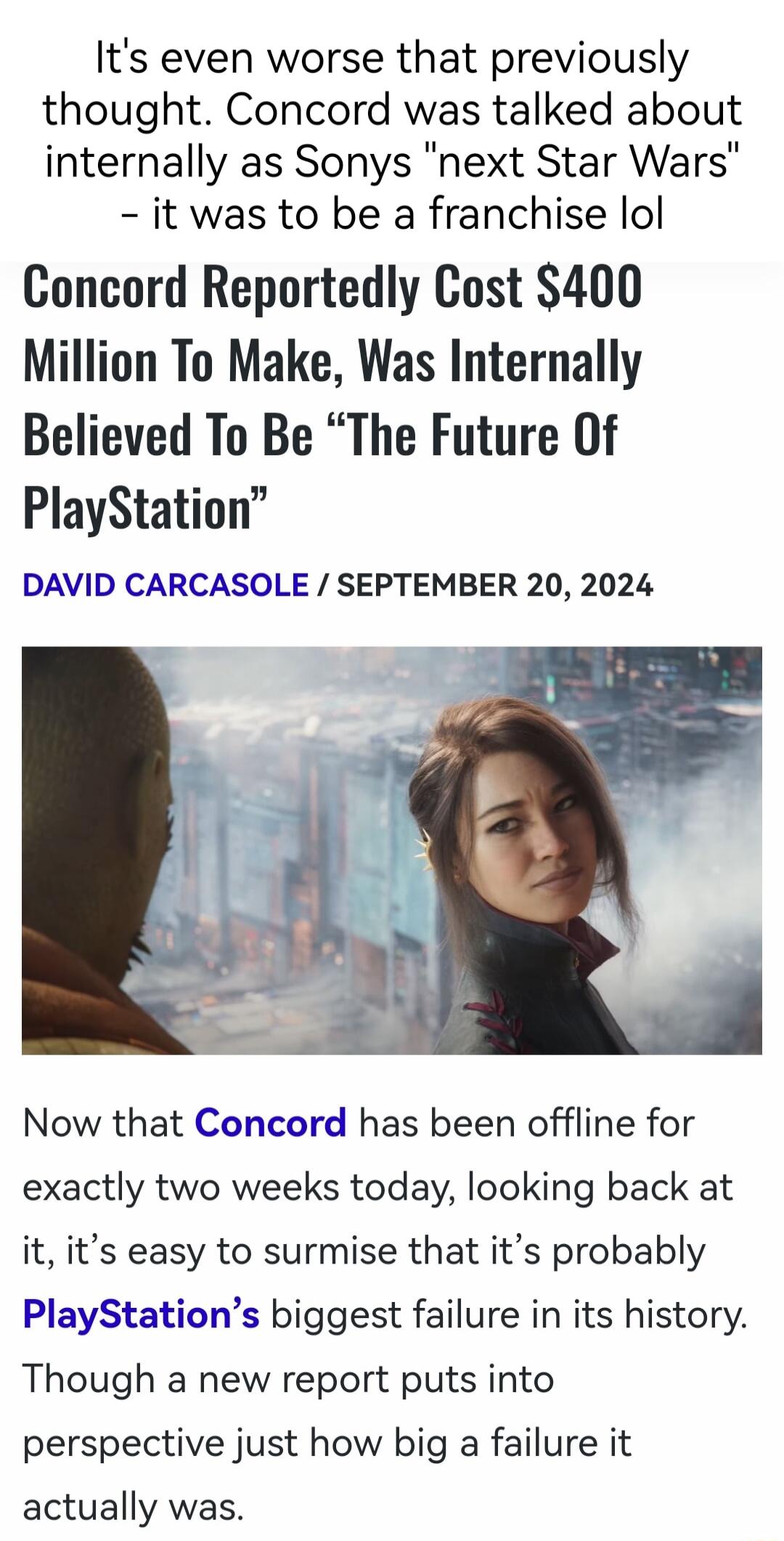 Its even worse that previously thought Concord was talked about internally as Sonys next Star Wars it was to be a franchise lol Concord Reportedly Cost 400 Million To Make Was Internally Believed To Be The Future Of PlayStation DAVID CARCASOLE SEPTEMBER 20 2024 Now that Concord has been offline for exactly two weeks today looking back at it its easy to surmise that its probably PlayStations bigges