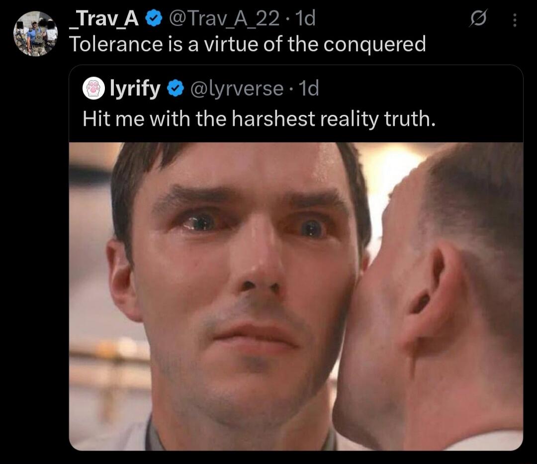 Tolerance is a virtue of the conquered
Hit me with the harshest reality truth.