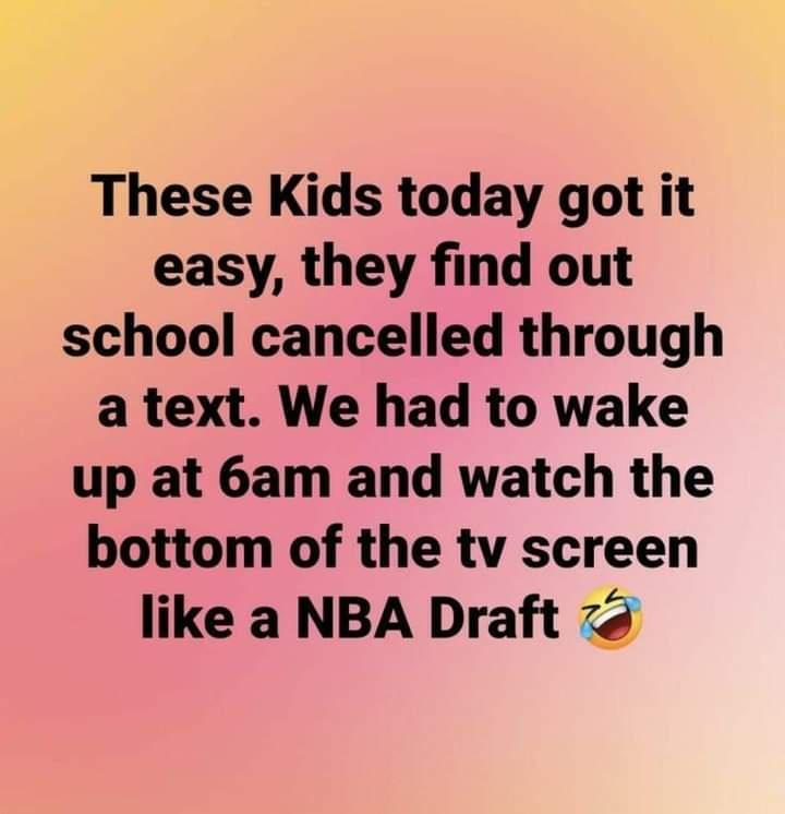 These Kids today got it easy they find out school cancelled through a text We had to wake up at 6am and watch the bottom of the tv screen like a NBA Draft