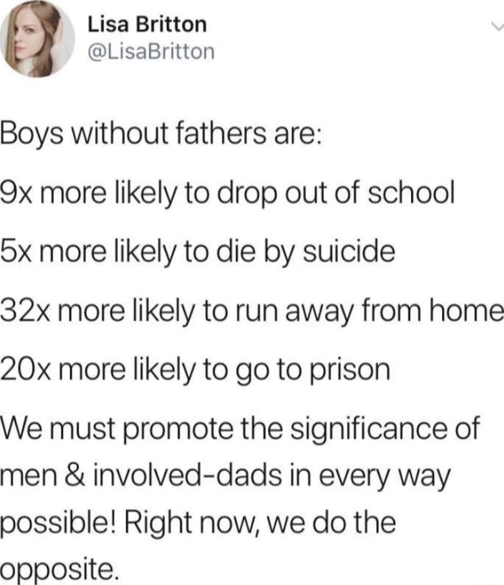 Lisa Britton LisaBritton Boys without fathers are 9x more likely to drop out of school 5x more likely to die by suicide 32x more likely to run away from home 20x more likely to go to prison We must promote the significance of men involved dads in every way possible Right now we do the opposite