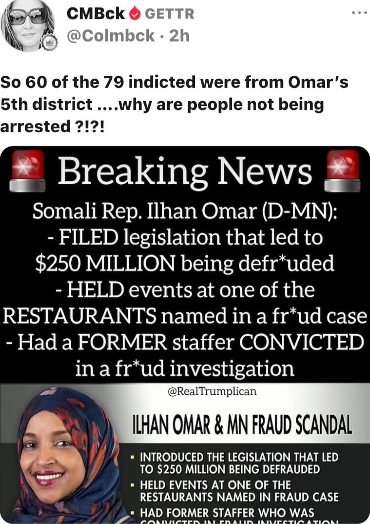 So 60 of the 79 indicted were from Omar's 5th district ....why are people not being arrested ?!?!

Breaking News
Somali Rep. Ilhan Omar (D-MN):
- FILED legislation that led to $250 MILLION being defrauded
- HELD events at one of the RESTAURANTS named in a fraud case
- Had a FORMER staffer CONVICTED in a fraud investigation