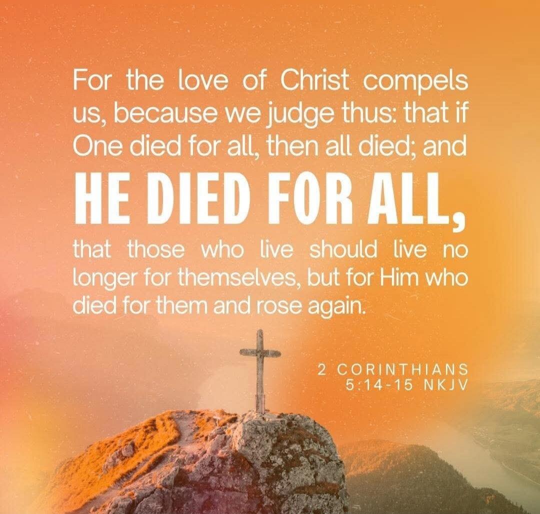 For the love of Christ compels us, because we judge thus: that if One died for all, then all died; and HE DIED FOR ALL, that those who live should live no longer for themselves, but for Him who died for them and rose again. 2 CORINTHIANS 5:14-15 NKJV