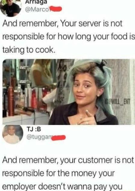 a AlTlaga t Marcol And remember Your server is not responsible for how long your food is taking to cook tuggan And remember your customer is not responsible for the money your employer doesnt wanna pay you