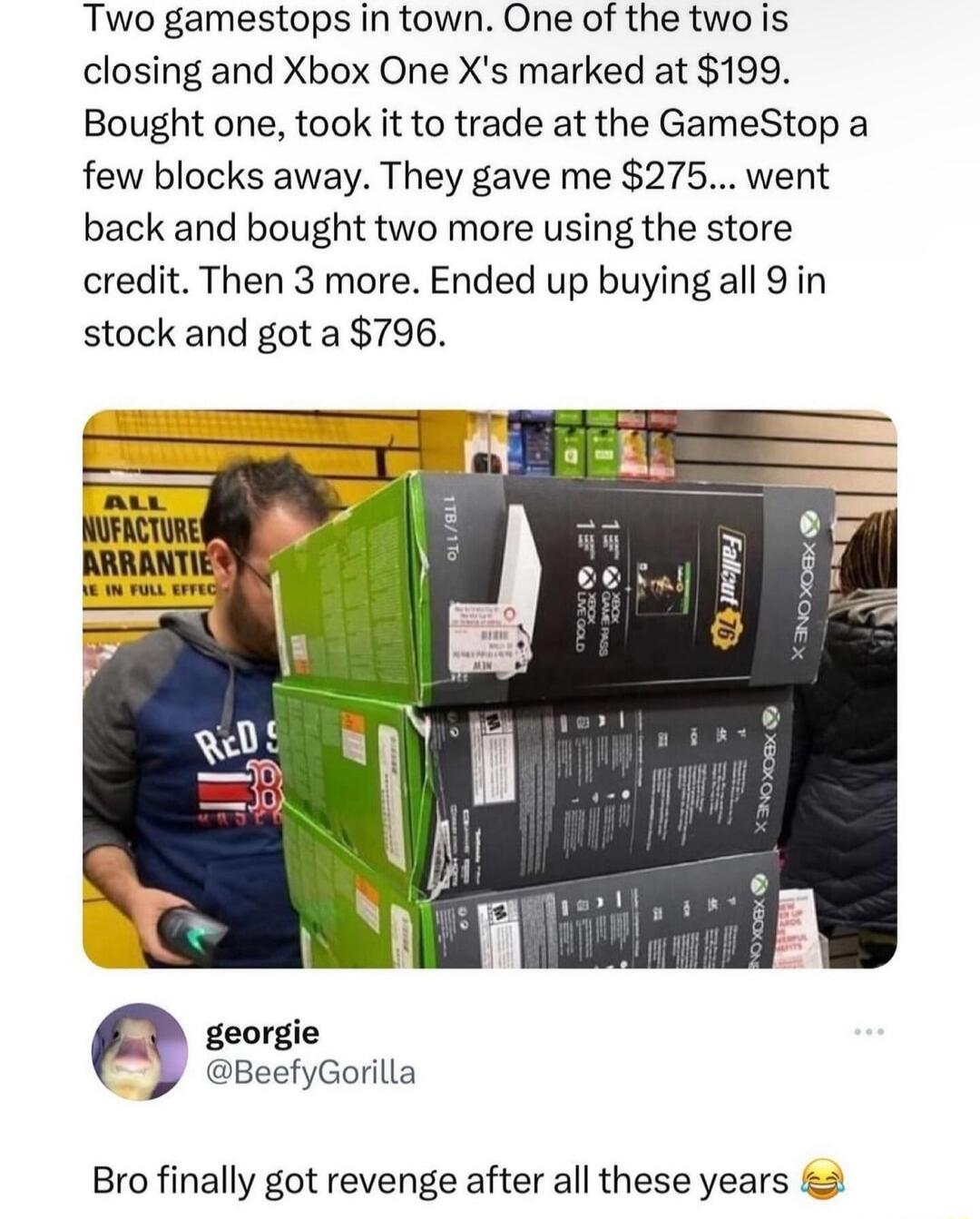Two gamestops in town One of the two is closing and Xbox One Xs marked at 199 Bought one took it to trade at the GameStop a few blocks away They gave me 275 went back and bought two more using the store credit Then 3 more Ended up buying all 9 in stock and got a 796 I BeefyGorilla Bro finally got revenge after all these years