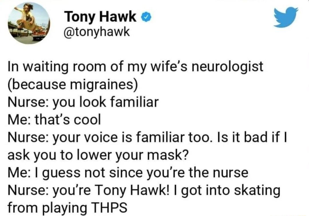Tony Hawk tonyhawk In waiting room of my wifes neurologist because migraines Nurse you look familiar Me thats cool Nurse your voice is familiar too Is it bad if ask you to lower your mask Me guess not since youre the nurse Nurse youre Tony Hawk got into skating from playing THPS