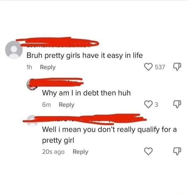 Bruh pretty girls have it easy in life h Reply Qs37 P Why am in debt then huh 6m Reply Qs Well i mean you dont really qualify for a pretty girl 20sago Reply L P