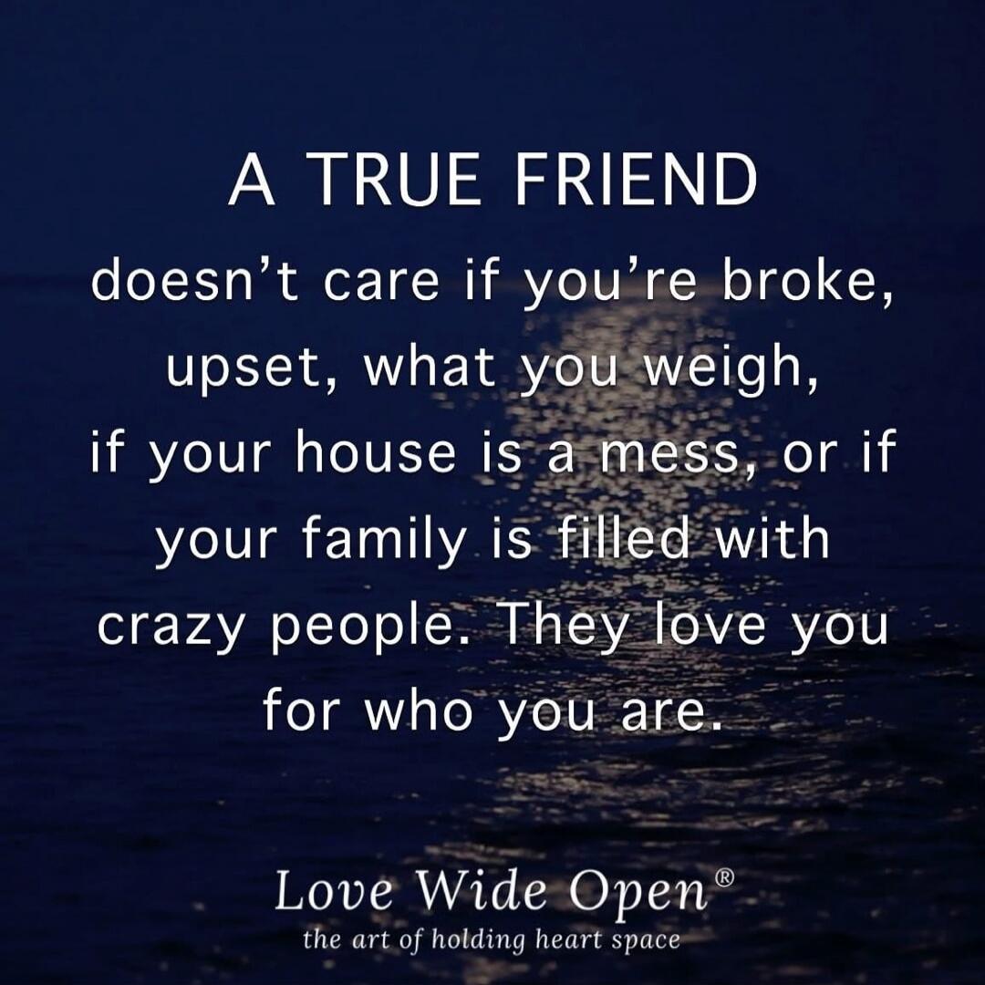 A TRUE FRIEND doesn't care if you're broke, upset, what you weigh, if your house is a mess, or if your family is filled with crazy people. They love you for who you are. Love Wide Open® the art of holding heart space