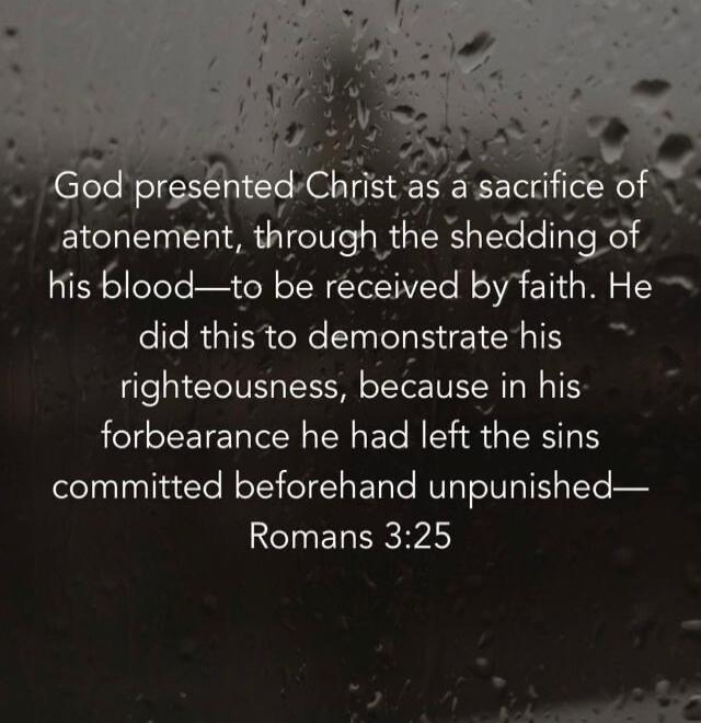 God presented Christ as a sacrifice of atonement, through the shedding of his blood—to be received by faith. He did this to demonstrate his righteousness, because in his forbearance he had left the sins committed beforehand unpunished—Romans 3:25