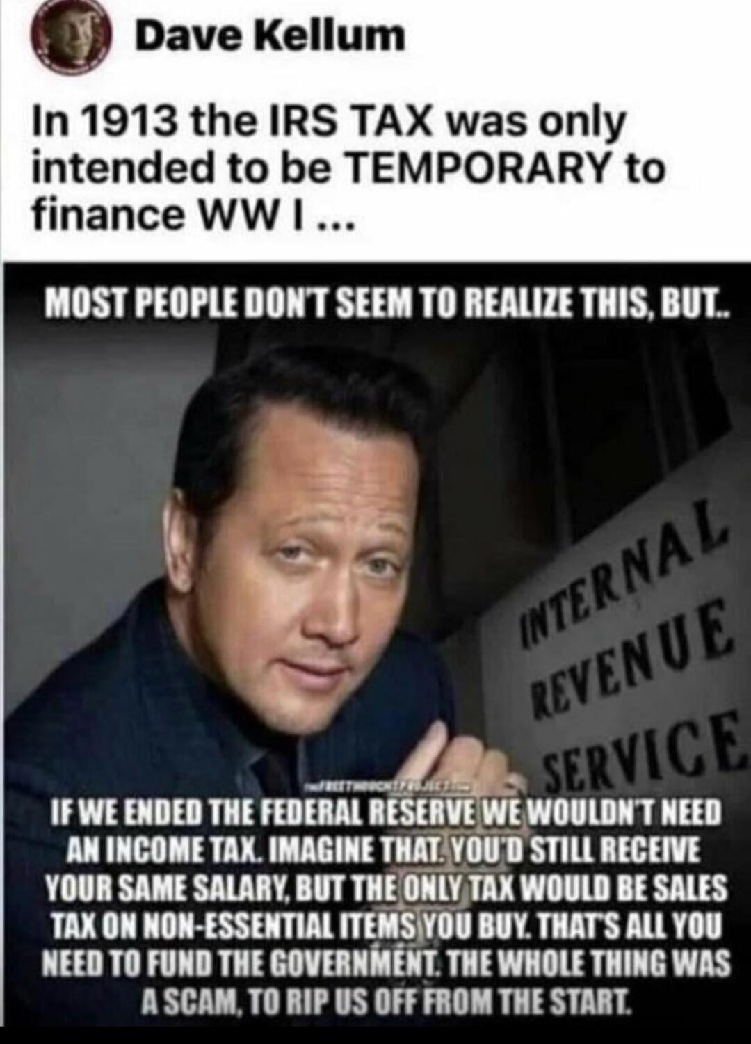 Dave Kellum. In 1913 the IRS TAX was only intended to be TEMPORARY to finance WW I. MOST PEOPLE DON'T SEEM TO REALIZE THIS, BUT. If we ended the Federal Reserve we wouldn't need an income tax. Imagine that. You'd still receive your same salary, but the only tax would be sales tax on non-essential items you buy. That's all you need to fund the gover