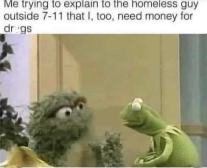 vie lrying 10 explain 1o the homeless guy outside 7 11 that too need money for drgs