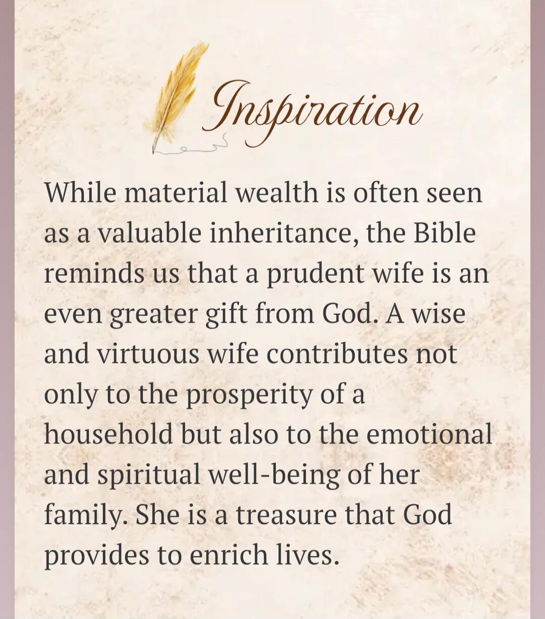Inspiration While material wealth is often seen as a valuable inheritance, the Bible reminds us that a prudent wife is an even greater gift from God. A wise and virtuous wife contributes not only to the prosperity of a household but also to the emotional and spiritual well-being of her family. She is a treasure that God provides to enrich lives.