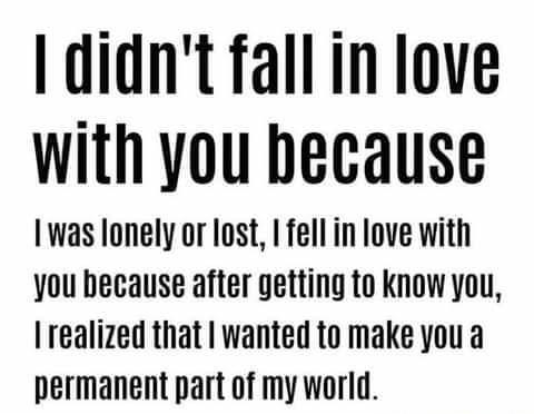 didnt fallin love with you because Iwas lonely or lost fell in love with you hecause after getting to know you Iealized that wanted to make you a permanent part of my world