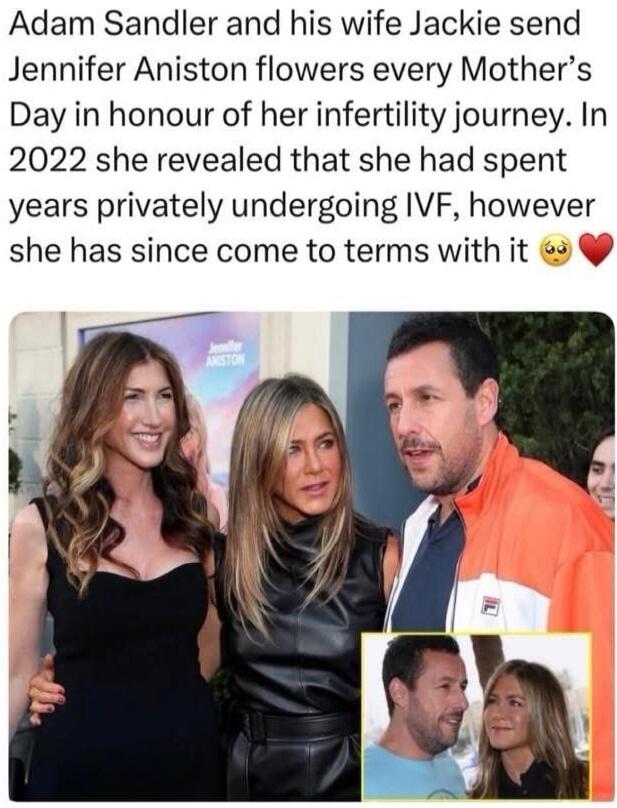 Adam Sandler and his wife Jackie send Jennifer Aniston flowers every Mother's Day in honour of her infertility journey. In 2022 she revealed that she had spent years privately undergoing IVF, however she has since come to terms with it.