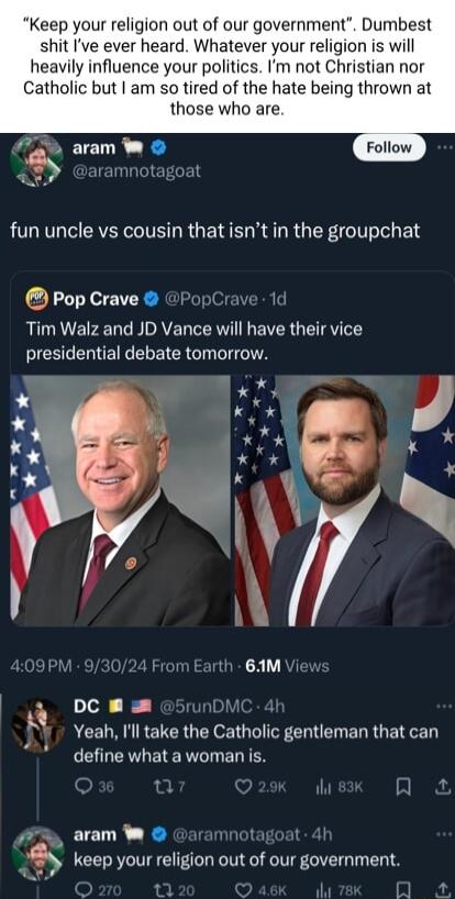 Keep your religion out of our government Dumbest shit Ive ever heard Whatever your religion is will heavily influence your politics Im not Christian nor Catholic but am so tired of the hate being thrown at those who are fun uncle vs cousin thatisnt in the groupchat Pop Crave PopCi Tim Walz and JD Vance will have their vice CIEEEERIECEREICR TN 09PM ith 61M DC A ACEURIRETCR G e GIIFERE ERR BN define