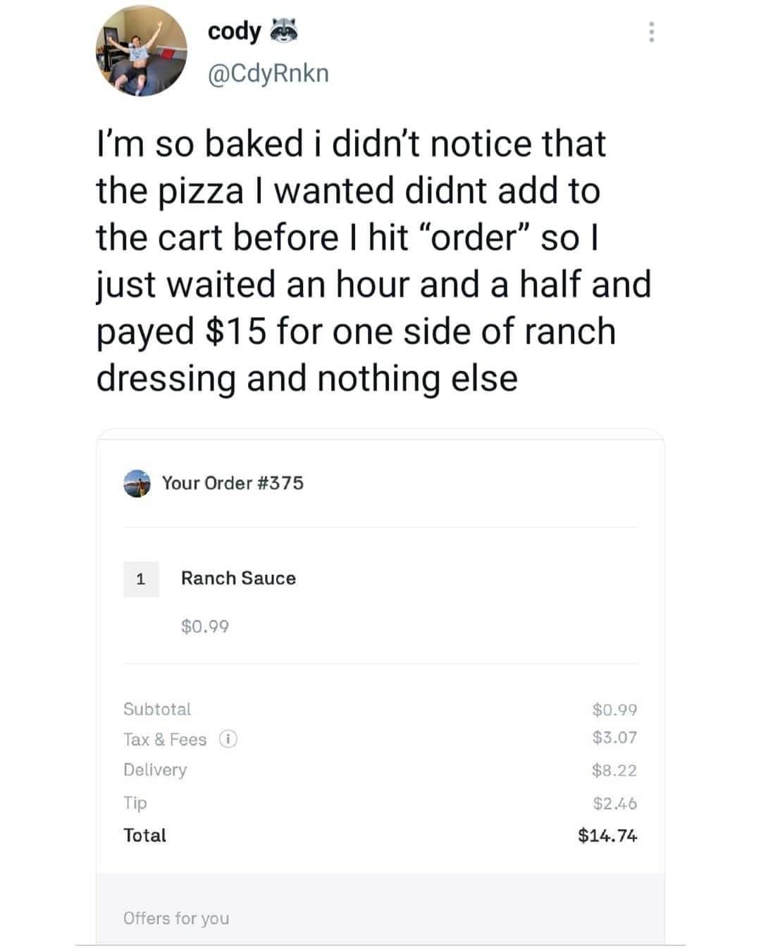 cody CdyRnkn Im so baked i didnt notice that the pizza wanted didnt add to the cart before hit order so just waited an hour and a half and payed 15 for one side of ranch dressing and nothing else 3 Your Order 375 1 Ranch Sauce Total 1474