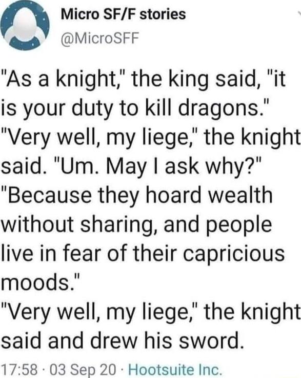 n Micro SFF stories MicroSFF As a knight the king said it is your duty to kill dragons Very well my liege the knight said Um May ask why Because they hoard wealth without sharing and people live in fear of their capricious moods Very well my liege the knight said and drew his sword 1758 03 Sep 20 Hootsuite Inc