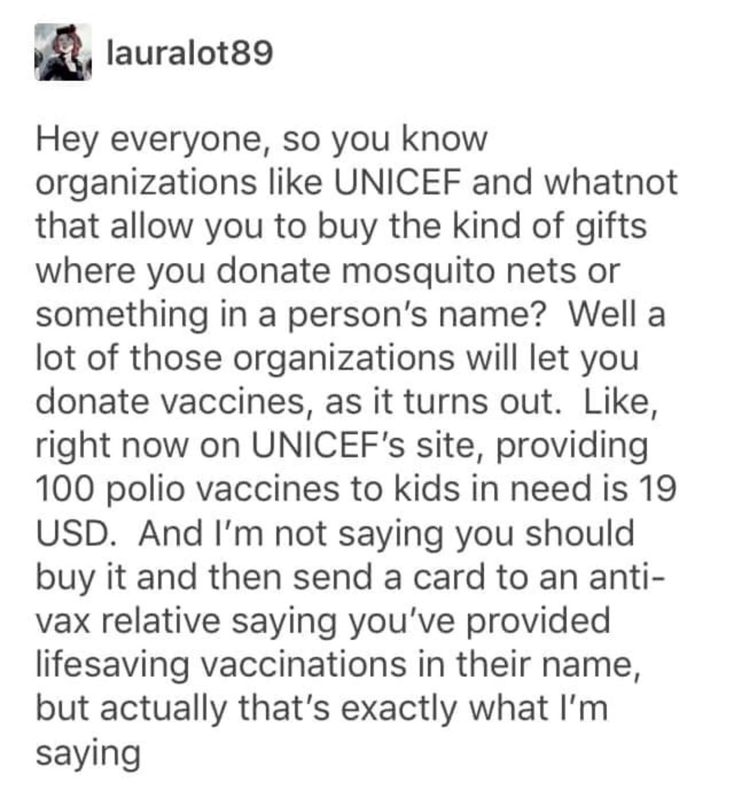 lauralot89 Hey everyone so you know organizations like UNICEF and whatnot that allow you to buy the kind of gifts where you donate mosquito nets or something in a persons name Well a lot of those organizations will let you donate vaccines as it turns out Like right now on UNICEFs site providing 100 polio vaccines to kids in need is 19 USD And Im not saying you should buy it and then send a card to