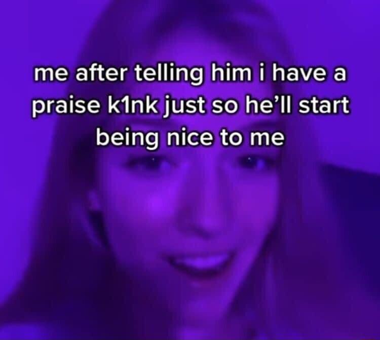 me after telling him i have a praise kink just so hell start being nice to me