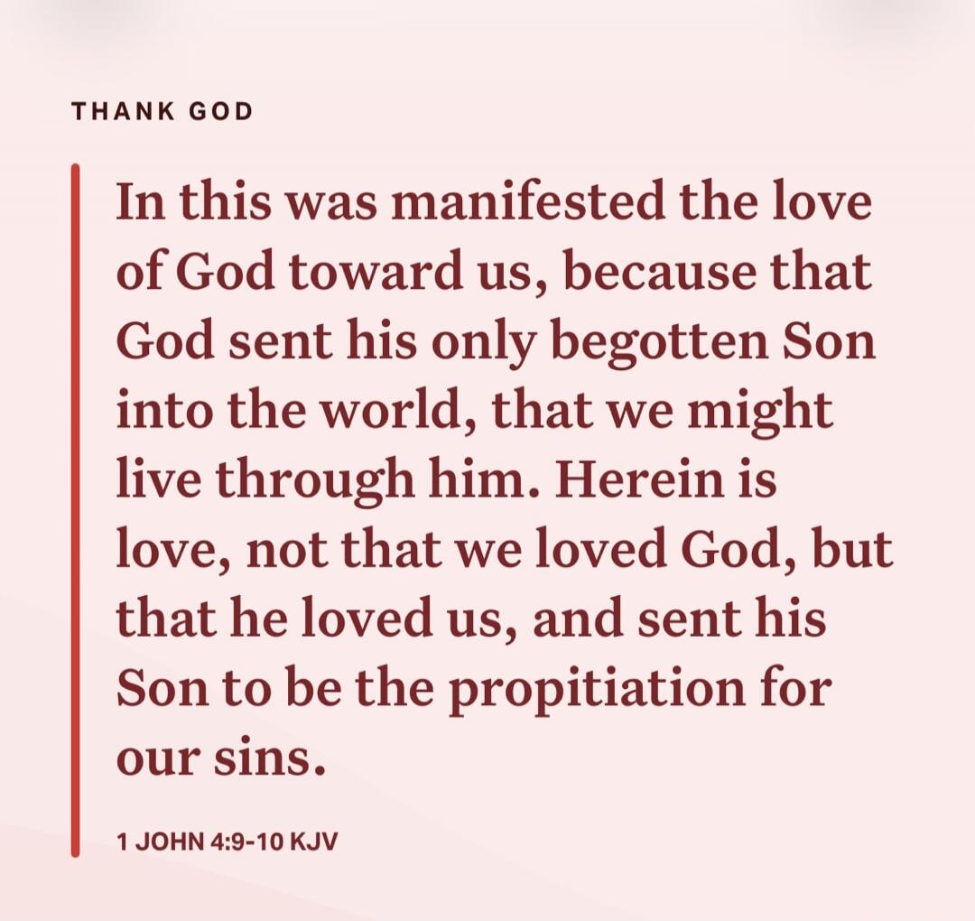 THANK GOD. In this was manifested the love of God toward us, because that God sent his only begotten Son into the world, that we might live through him. Herein is love, not that we loved God, but that he loved us, and sent his Son to be the propitiation for our sins. 1 JOHN 4:9-10 KJV