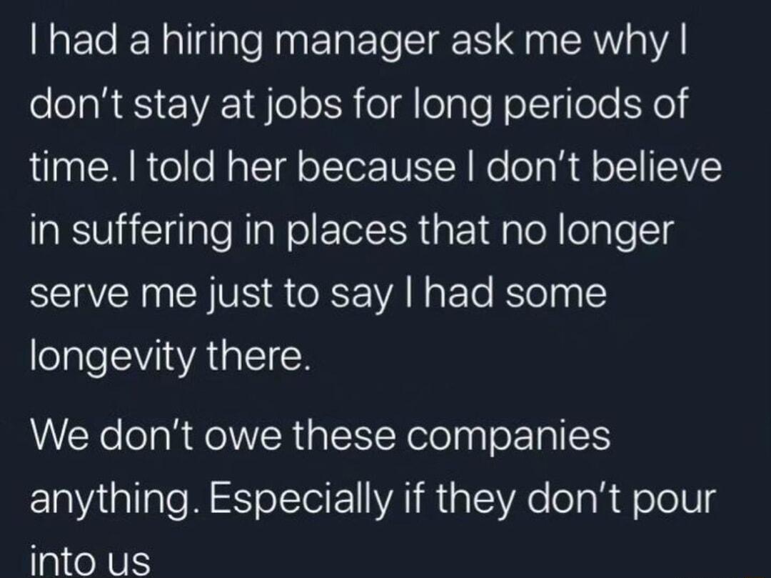 had a hiring manager ask me why Pl RESEVEE1 el o R o g oTale follylole o time told her because dont believe in suffering in places that no longer serve me just to say had some eIl EVIVAGIE R We dont owe these companies ElaiallaTe W olTel ol VAT R s SR e o g R olo1Ug into us