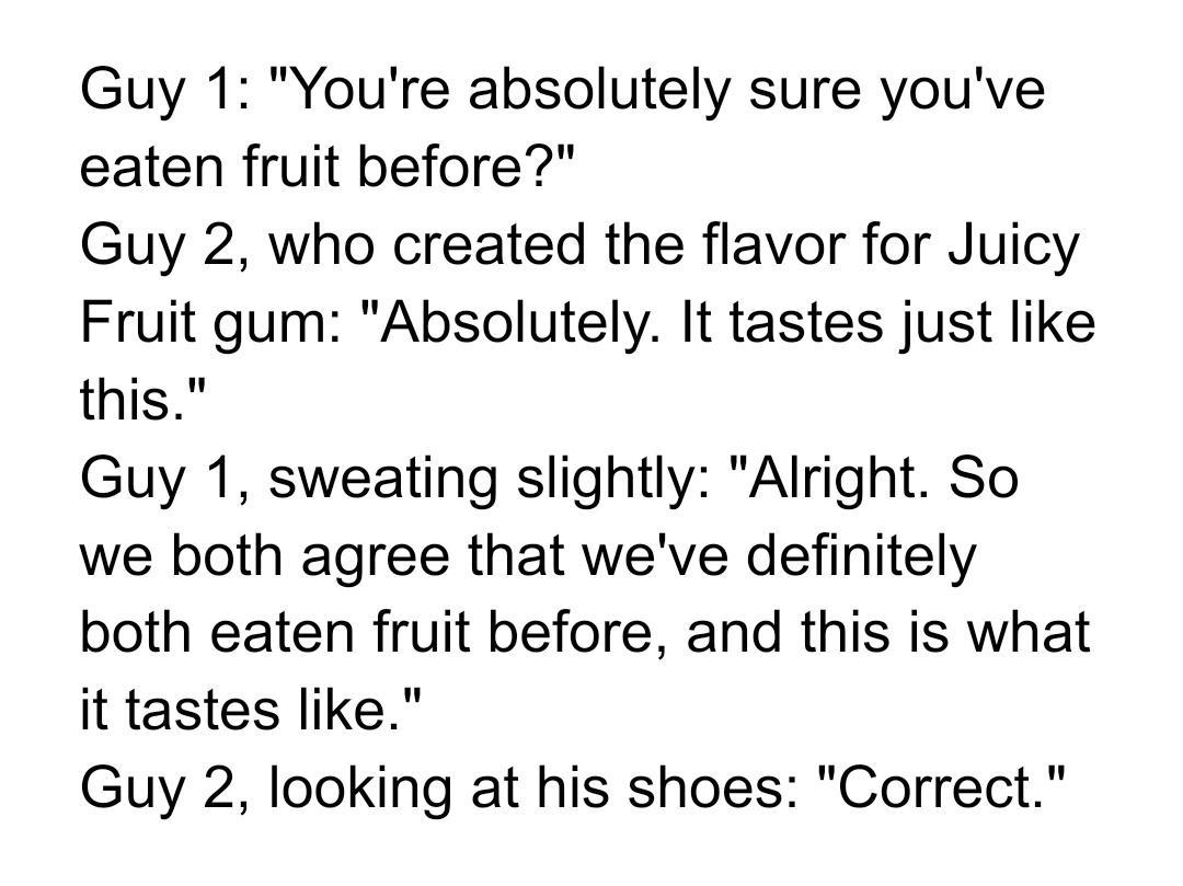 Guy 1 Youre absolutely sure youve eaten fruit before Guy 2 who created the flavor for Juicy Fruit gum Absolutely It tastes just like this Guy 1 sweating slightly Alright So we both agree that weve definitely both eaten fruit before and this is what it tastes like Guy 2 looking at his shoes Correct