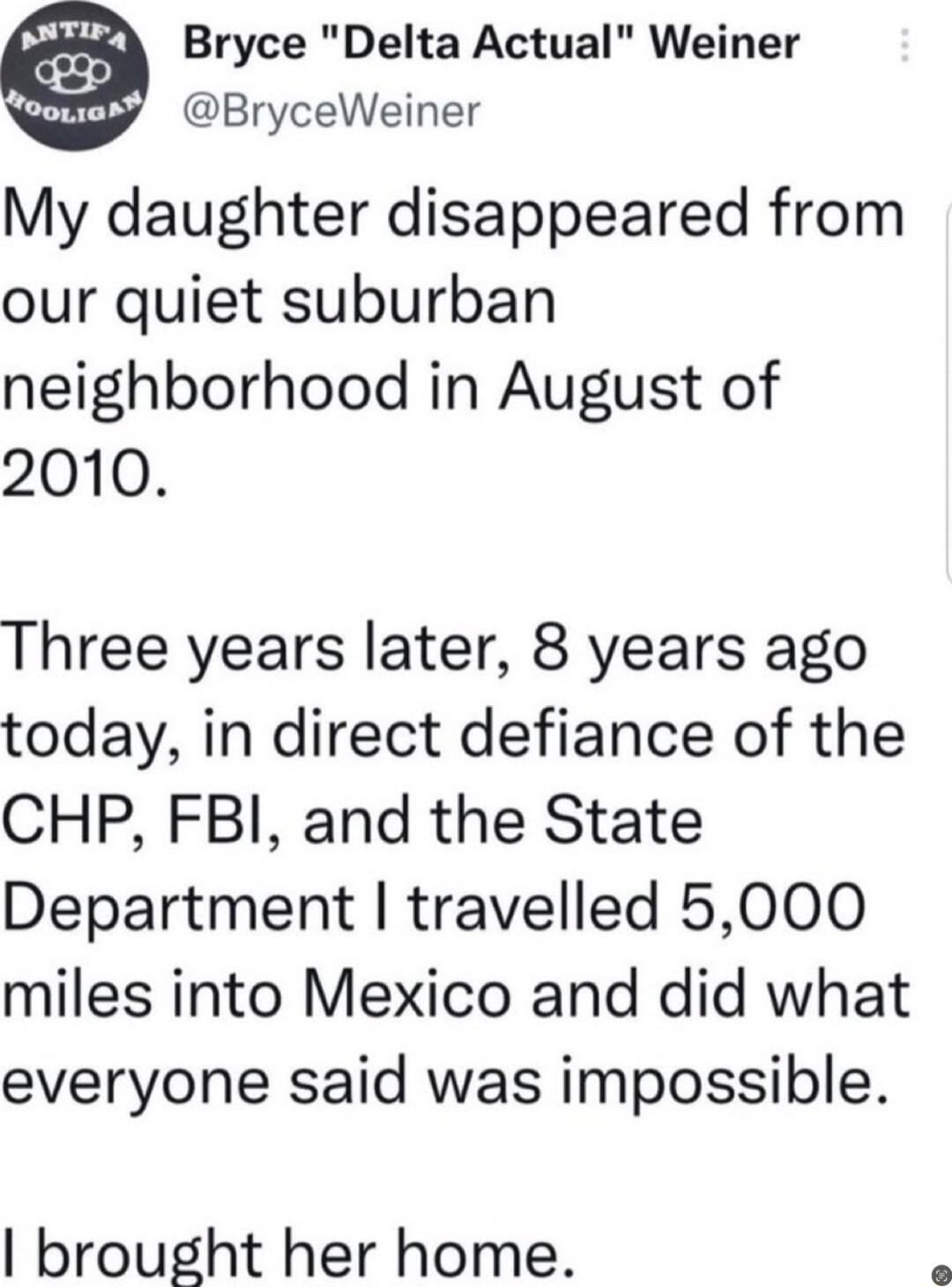 4 Bryce Delta Actual Weiner y BryceWeiner My daughter disappeared from our quiet suburban neighborhood in August of 2010 Three years later 8 years ago today in direct defiance of the CHP FBI and the State Department travelled 5000 miles into Mexico and did what everyone said was impossible brought her home