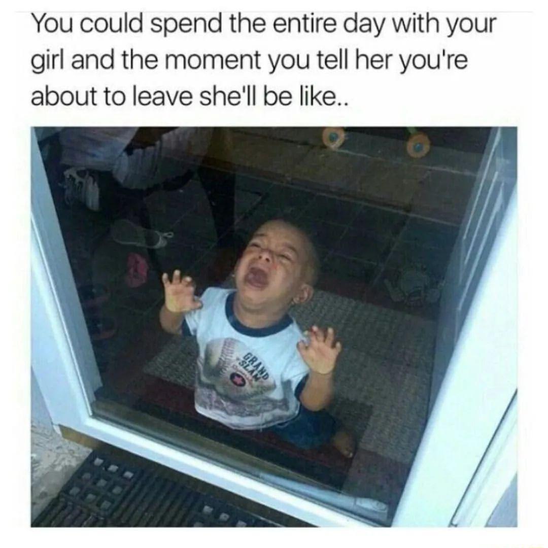 You could spend the entire day with your girl and the moment you tell her youre about to leave shell be like