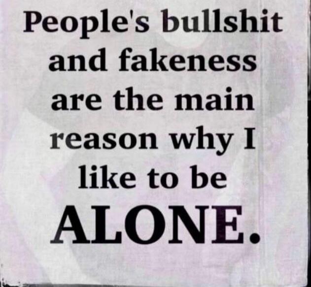 People's bullshit and fakeness are the main reason why I like to be ALONE.