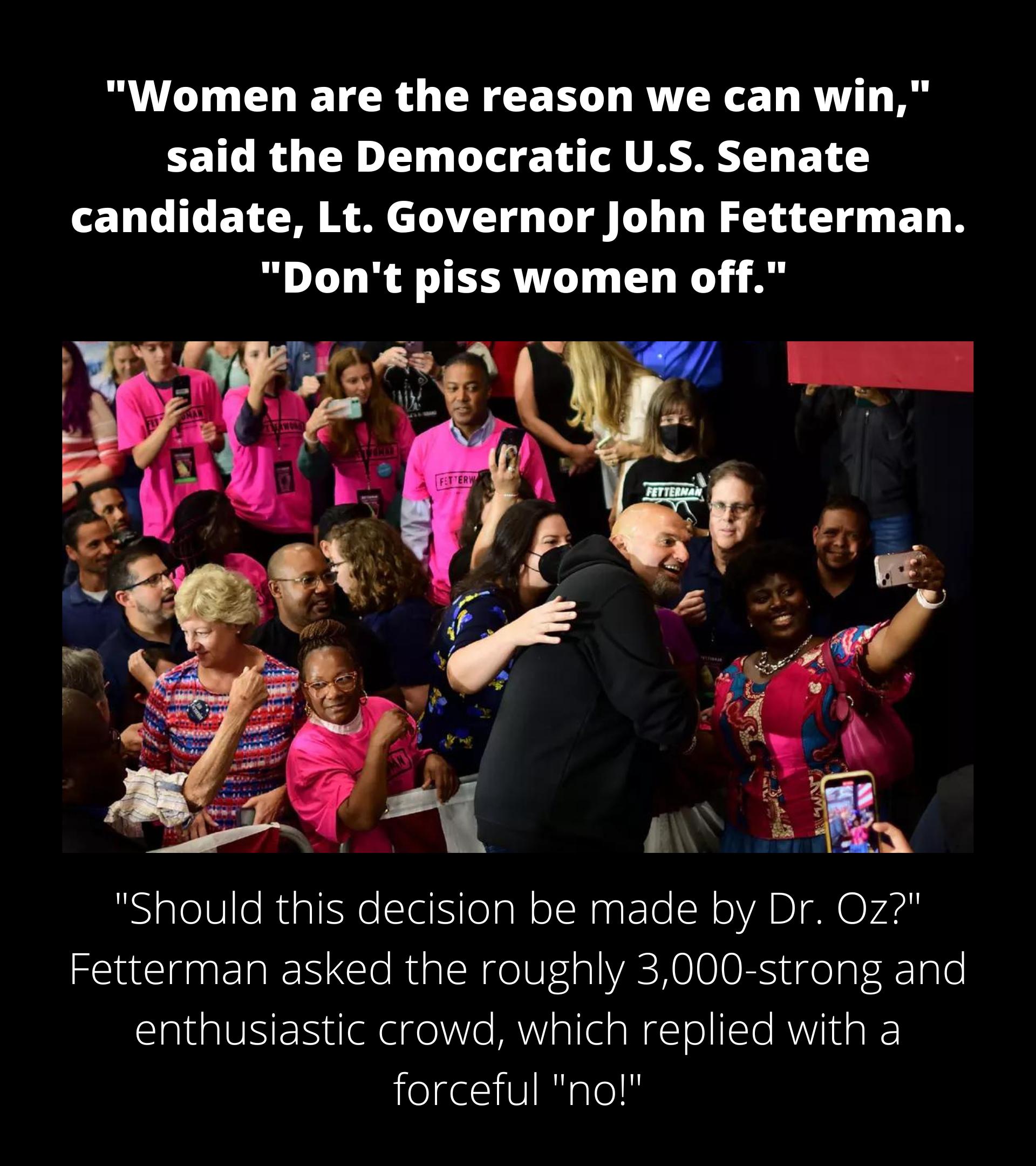 LT CL TR G CREE L RUTRGE T RV EEICRU T L D LT VAR BT candidate Lt Governor John Fetterman Dont piss women off Should this decision be made by Dr 0z Fetterman asked the roughly 3000 strong and enthusiastic crowd which replied with a forceful no